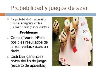 Probabilidad y juegos de azar
 La probabilidad matemática
tiene sus orígenes en los
juegos de azar (dados /cartas).
Problemas
a. Contabilizar el Nº de
posibles resultados de
lanzar varias veces un
dado.
b. Distribuir ganancias
antes del fin de juego.
(reparto de apuestas)
 