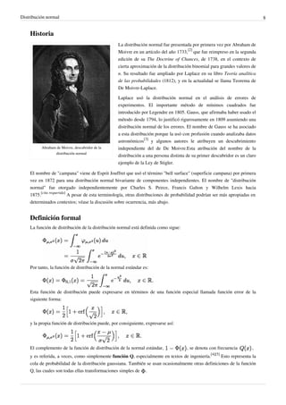 Distribución normal 8
Historia
Abraham de Moivre, descubridor de la
distribución normal
La distribución normal fue presentada por primera vez por Abraham de
Moivre en un artículo del año 1733,
[2]
que fue reimpreso en la segunda
edición de su The Doctrine of Chances, de 1738, en el contexto de
cierta aproximación de la distribución binomial para grandes valores de
n. Su resultado fue ampliado por Laplace en su libro Teoría analítica
de las probabilidades (1812), y en la actualidad se llama Teorema de
De Moivre-Laplace.
Laplace usó la distribución normal en el análisis de errores de
experimentos. El importante método de mínimos cuadrados fue
introducido por Legendre en 1805. Gauss, que afirmaba haber usado el
método desde 1794, lo justificó rigurosamente en 1809 asumiendo una
distribución normal de los errores. El nombre de Gauss se ha asociado
a esta distribución porque la usó con profusión cuando analizaba datos
astronómicos
[3]
y algunos autores le atribuyen un descubrimiento
independiente del de De Moivre.Esta atribución del nombre de la
distribución a una persona distinta de su primer descubridor es un claro
ejemplo de la Ley de Stigler.
El nombre de "campana" viene de Esprit Jouffret que usó el término "bell surface" (superficie campana) por primera
vez en 1872 para una distribución normal bivariante de componentes independientes. El nombre de "distribución
normal" fue otorgado independientemente por Charles S. Peirce, Francis Galton y Wilhelm Lexis hacia
1875.
[cita requerida]
A pesar de esta terminología, otras distribuciones de probabilidad podrían ser más apropiadas en
determinados contextos; véase la discusión sobre ocurrencia, más abajo.
Definición formal
La función de distribución de la distribución normal está definida como sigue:
Por tanto, la función de distribución de la normal estándar es:
Esta función de distribución puede expresarse en términos de una función especial llamada función error de la
siguiente forma:
y la propia función de distribución puede, por consiguiente, expresarse así:
El complemento de la función de distribución de la normal estándar, , se denota con frecuencia ,
y es referida, a veces, como simplemente función Q, especialmente en textos de ingeniería.
[4][5]
Esto representa la
cola de probabilidad de la distribución gaussiana. También se usan ocasionalmente otras definiciones de la función
Q, las cuales son todas ellas transformaciones simples de .
 