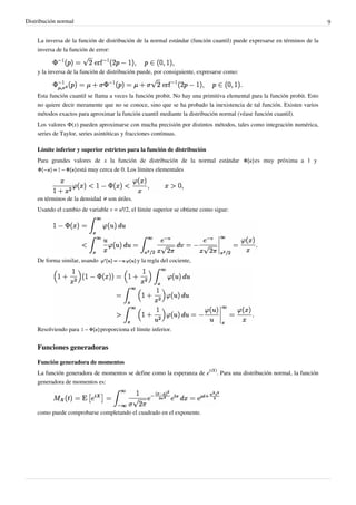 Distribución normal 9
La inversa de la función de distribución de la normal estándar (función cuantil) puede expresarse en términos de la
inversa de la función de error:
y la inversa de la función de distribución puede, por consiguiente, expresarse como:
Esta función cuantil se llama a veces la función probit. No hay una primitiva elemental para la función probit. Esto
no quiere decir meramente que no se conoce, sino que se ha probado la inexistencia de tal función. Existen varios
métodos exactos para aproximar la función cuantil mediante la distribución normal (véase función cuantil).
Los valores Φ(x) pueden aproximarse con mucha precisión por distintos métodos, tales como integración numérica,
series de Taylor, series asintóticas y fracciones continuas.
Límite inferior y superior estrictos para la función de distribución
Para grandes valores de x la función de distribución de la normal estándar es muy próxima a 1 y
está muy cerca de 0. Los límites elementales
en términos de la densidad son útiles.
Usando el cambio de variable v = u²/2, el límite superior se obtiene como sigue:
De forma similar, usando y la regla del cociente,
Resolviendo para proporciona el límite inferior.
Funciones generadoras
Función generadora de momentos
La función generadora de momentos se define como la esperanza de e
(tX)
. Para una distribución normal, la función
generadora de momentos es:
como puede comprobarse completando el cuadrado en el exponente.
 