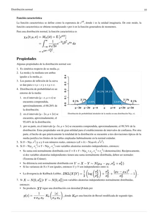 Distribución normal 10
Función característica
La función característica se define como la esperanza de e
itX
, donde i es la unidad imaginaria. De este modo, la
función característica se obtiene reemplazando t por it en la función generadora de momentos.
Para una distribución normal, la función característica es
Propiedades
Algunas propiedades de la distribución normal son:
1. Es simétrica respecto de su media, μ;
Distribución de probabilidad alrededor de la media en una distribución N(μ, σ).
2. La moda y la mediana son ambas
iguales a la media, μ;
3. Los puntos de inflexión de la curva
se dan para x = μ − σ y x = μ + σ.
4.4. Distribución de probabilidad en un
entorno de la media:
1. en el intervalo [μ - σ, μ + σ] se
encuentra comprendida,
aproximadamente, el 68,26% de
la distribución;
2. en el intervalo [μ - 2σ, μ + 2σ] se
encuentra, aproximadamente, el
95,44% de la distribución;
3. por su parte, en el intervalo [μ -3σ, μ + 3σ] se encuentra comprendida, aproximadamente, el 99,74% de la
distribución. Estas propiedades son de gran utilidad para el establecimiento de intervalos de confianza. Por otra
parte, el hecho de que prácticamente la totalidad de la distribución se encuentre a tres desviaciones típicas de la
media justifica los límites de las tablas empleadas habitualmente en la normal estándar.
5. Si X ~ N(μ, σ
2
) y a y b son números reales, entonces (aX + b) ~ N(aμ+b, a
2
σ
2
).
6. Si X ~ N(μ
x
, σ
x
2
) e Y ~ N(μ
y
, σ
y
2
) son variables aleatorias normales independientes, entonces:
• Su suma está normalmente distribuida con U = X + Y ~ N(μ
x
+ μ
y
, σ
x
2
+ σ
y
2
) (demostración). Recíprocamente,
si dos variables aleatorias independientes tienen una suma normalmente distribuida, deben ser normales
(Teorema de Crámer).
• Su diferencia está normalmente distribuida con .
• Si las varianzas de X e Y son iguales, entonces U y V son independientes entre sí.
• La divergencia de Kullback-Leibler,
7. Si e son variables aleatorias independientes normalmente distribuidas,
entonces:
• Su producto sigue una distribución con densidad dada por
donde es una función de Bessel modificada de segundo tipo.
 