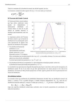 Distribución normal 12
Todos los cumulantes de la distribución normal, más allá del segundo, son cero.
Los momentos centrales de orden superior (2k con μ = 0) vienen dados por la fórmula
El Teorema del Límite Central
Gráfica de la función de distribución de una normal con μ = 12 y σ = 3, aproximando la
función de distribución de una binomial con n = 48 y p = 1/4
El Teorema del límite central establece
que bajo ciertas condiciones (como
pueden ser independientes e
idénticamente distribuidas con
varianza finita), la suma de un gran
número de variables aleatorias se
distribuye aproximadamente como una
normal.
La importancia práctica del Teorema
del límite central es que la función de
distribución de la normal puede usarse
como aproximación de algunas otras
funciones de distribución. Por ejemplo:
• Una distribución binomial de
parámetros n y p es
aproximadamente normal para
grandes valores de n, y p no
demasiado cercano a 1 ó 0 (algunos
libros recomiendan usar esta aproximación sólo si np y n(1 − p) son ambos, al menos, 5; en este caso se debería
aplicar una corrección de continuidad).
La normal aproximada tiene parámetros μ = np, σ
2
= np(1 − p).
• Una distribución de Poisson con parámetro λ es aproximadamente normal para grandes valores de λ.
La distribución normal aproximada tiene parámetros μ = σ
2
= λ.
La exactitud de estas aproximaciones depende del propósito para el que se necesiten y de la tasa de convergencia a la
distribución normal. Se da el caso típico de que tales aproximaciones son menos precisas en las colas de la
distribución. El Teorema de Berry-Esséen proporciona un límite superior general del error de aproximación de la
función de distribución.
Divisibilidad infinita
Las normales tienen una distribución de probabilidad infinitamente divisible: Para una distribución normal X de
media μ y varianza σ
2
 ≥ 0, es posible encontrar n variables aleatorias independientes {X
1
,...,X
n
} cada una con
distribución normal de media μ/n y varianza σ
2
/n dado que la suma X
1
 + . . . + X
n
de estas n variables aleatorias
tenga esta específica distribución normal (para verificarlo, úsese la función característica de convolución y la
inducción matemática).
 