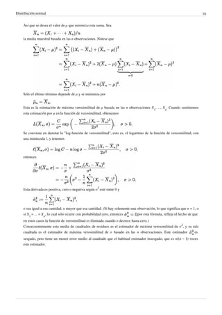 Distribución normal 16
Así que se desea el valor de μ que minimiza esta suma. Sea
la media muestral basada en las n observaciones. Nótese que
Sólo el último término depende de μ y se minimiza por
Esta es la estimación de máxima verosimilitud de μ basada en las n observaciones X
1
, ..., X
n
. Cuando sustituimos
esta estimación por μ en la función de verosimilitud, obtenemos
Se conviene en denotar la "log-función de verosimilitud", esto es, el logaritmo de la función de verosimilitud, con
una minúscula ℓ, y tenemos
entonces
Esta derivada es positiva, cero o negativa según σ
2
esté entre 0 y
o sea igual a esa cantidad, o mayor que esa cantidad. (Si hay solamente una observación, lo que significa que n = 1, o
si X
1
= ... = X
n
, lo cual sólo ocurre con probabilidad cero, entonces por esta fórmula, refleja el hecho de que
en estos casos la función de verosimilitud es ilimitada cuando σ decrece hasta cero.)
Consecuentemente esta media de cuadrados de residuos es el estimador de máxima verosimilitud de σ
2
, y su raíz
cuadrada es el estimador de máxima verosimilitud de σ basado en las n observaciones. Este estimador es
sesgado, pero tiene un menor error medio al cuadrado que el habitual estimador insesgado, que es n/(n − 1) veces
este estimador.
 