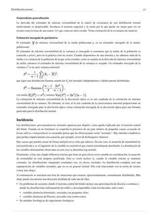 Distribución normal 17
Sorprendente generalización
La derivada del estimador de máxima verosimilitud de la matriz de covarianza de una distribución normal
multivariante es despreciable. Involucra el teorema espectral y la razón por la que puede ser mejor para ver un
escalar como la traza de una matriz 1×1 que como un mero escalar. Véase estimación de la covarianza de matrices.
Estimación insesgada de parámetros
El estimador de máxima verosimilitud de la media poblacional μ, es un estimador insesgado de la media
poblacional.
El estimador de máxima verosimilitud de la varianza es insesgado si asumimos que la media de la población es
conocida a priori, pero en la práctica esto no ocurre. Cuando disponemos de una muestra y no sabemos nada de la
media o la varianza de la población de la que se ha extraído, como se asumía en la derivada de máxima verosimilitud
de arriba, entonces el estimador de máxima verosimilitud de la varianza es sesgado. Un estimador insesgado de la
varianza σ
2
es la cuasi varianza muestral:
que sigue una distribución Gamma cuando las X
i
son normales independientes e idénticamente distribuidas:
con media y varianza
La estimación de máxima verosimilitud de la desviación típica es la raíz cuadrada de la estimación de máxima
verosimilitud de la varianza. No obstante, ni ésta, ni la raíz cuadrada de la cuasivarianza muestral proporcionan un
estimador insesgado para la desviación típica (véase estimación insesgada de la desviación típica para una fórmula
particular para la distribución normal.
Incidencia
Las distribuciones aproximadamente normales aparecen por doquier, como queda explicado por el teorema central
del límite. Cuando en un fenómeno se sospecha la presencia de un gran número de pequeñas causas actuando de
forma aditiva e independiente es razonable pensar que las observaciones serán "normales". Hay métodos estadísticos
para probar empíricamente esta asunción, por ejemplo, el test de Kolmogorov-Smirnov.
Hay causas que pueden actuar de forma multiplicativa (más que aditiva). En este caso, la asunción de normalidad no
está justificada y es el logaritmo de la variable en cuestión el que estaría normalmente distribuido. La distribución de
las variables directamente observadas en este caso se denomina log-normal.
Finalmente, si hay una simple influencia externa que tiene un gran efecto en la variable en consideración, la asunción
de normalidad no está tampoco justificada. Esto es cierto incluso si, cuando la variable externa se mantiene
constante, las distribuciones marginales resultantes son, en efecto, normales. La distribución completa será una
superposición de variables normales, que no es en general normal. Ello está relacionado con la teoría de errores
(véase más abajo).
A continuación se muestran una lista de situaciones que estarían, aproximadamente, normalmente distribuidas. Más
abajo puede encontrarse una discusión detallada de cada una de ellas:
• En problemas de recuento, donde el teorema central del límite incluye una aproximación de discreta a continua y
donde las distribuciones infinitamente divisibles y descomponibles están involucradas, tales como:
• variables aleatorias binomiales, asociadas con preguntas sí/no;
• variables aleatorias de Poisson, asociadas con eventos raros;
•• En medidas fisiológicas de especímenes biológicos:
 