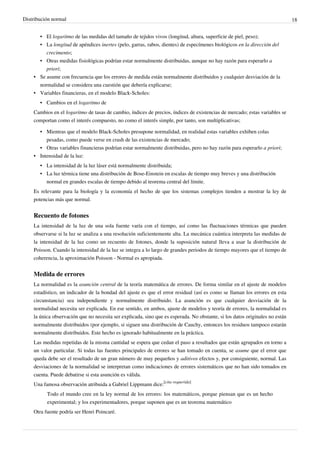 Distribución normal 18
• El logaritmo de las medidas del tamaño de tejidos vivos (longitud, altura, superficie de piel, peso);
• La longitud de apéndices inertes (pelo, garras, rabos, dientes) de especímenes biológicos en la dirección del
crecimento;
• Otras medidas fisiológicas podrían estar normalmente distribuidas, aunque no hay razón para esperarlo a
priori;
•• Se asume con frecuencia que los errores de medida están normalmente distribuidos y cualquier desviación de la
normalidad se considera una cuestión que debería explicarse;
• Variables financieras, en el modelo Black-Scholes:
• Cambios en el logaritmo de
Cambios en el logaritmo de tasas de cambio, índices de precios, índices de existencias de mercado; estas variables se
comportan como el interés compuesto, no como el interés simple, por tanto, son multiplicativas;
• Mientras que el modelo Black-Scholes presupone normalidad, en realidad estas variables exhiben colas
pesadas, como puede verse en crash de las existencias de mercado;
• Otras variables financieras podrían estar normalmente distribuidas, pero no hay razón para esperarlo a priori;
•• Intensidad de la luz:
•• La intensidad de la luz láser está normalmente distribuida;
• La luz térmica tiene una distribución de Bose-Einstein en escalas de tiempo muy breves y una distribución
normal en grandes escalas de tiempo debido al teorema central del límite.
Es relevante para la biología y la economía el hecho de que los sistemas complejos tienden a mostrar la ley de
potencias más que normal.
Recuento de fotones
La intensidad de la luz de una sola fuente varía con el tiempo, así como las fluctuaciones térmicas que pueden
observarse si la luz se analiza a una resolución suficientemente alta. La mecánica cuántica interpreta las medidas de
la intensidad de la luz como un recuento de fotones, donde la suposición natural lleva a usar la distribución de
Poisson. Cuando la intensidad de la luz se integra a lo largo de grandes periodos de tiempo mayores que el tiempo de
coherencia, la aproximación Poisson - Normal es apropiada.
Medida de errores
La normalidad es la asunción central de la teoría matemática de errores. De forma similar en el ajuste de modelos
estadístico, un indicador de la bondad del ajuste es que el error residual (así es como se llaman los errores en esta
circunstancia) sea independiente y normalmente distribuido. La asunción es que cualquier desviación de la
normalidad necesita ser explicada. En ese sentido, en ambos, ajuste de modelos y teoría de errores, la normalidad es
la única observación que no necesita ser explicada, sino que es esperada. No obstante, si los datos originales no están
normalmente distribuidos (por ejemplo, si siguen una distribución de Cauchy, entonces los residuos tampoco estarán
normalmente distribuidos. Este hecho es ignorado habitualmente en la práctica.
Las medidas repetidas de la misma cantidad se espera que cedan el paso a resultados que están agrupados en torno a
un valor particular. Si todas las fuentes principales de errores se han tomado en cuenta, se asume que el error que
queda debe ser el resultado de un gran número de muy pequeños y aditivos efectos y, por consiguiente, normal. Las
desviaciones de la normalidad se interpretan como indicaciones de errores sistemáticos que no han sido tomados en
cuenta. Puede debatirse si esta asunción es válida.
Una famosa observación atribuida a Gabriel Lippmann dice:
[cita requerida]
Todo el mundo cree en la ley normal de los errores: los matemáticos, porque piensan que es un hecho
experimental; y los experimentadores, porque suponen que es un teorema matemático
Otra fuente podría ser Henri Poincaré.
 