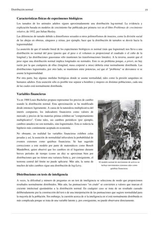 Distribución normal 19
Características físicas de especímenes biológicos
Los tamaños de los animales adultos siguen aproximadamente una distribución log-normal. La evidencia y
explicación basada en modelos de crecimiento fue publicada por primera vez en el libro Problemas de crecimiento
relativo, de 1932, por Julian Huxley.
Las diferencias de tamaño debido a dimorfismos sexuales u otros polimorfismos de insectos, como la división social
de las abejas en obreras, zánganos y reinas, por ejemplo, hace que la distribución de tamaños se desvíe hacia la
lognormalidad.
La asunción de que el tamaño lineal de los especímenes biológicos es normal (más que lognormal) nos lleva a una
distribución no normal del peso (puesto que el peso o el volumen es proporcional al cuadrado o el cubo de la
longitud y las distribuciones gaussianas sólo mantienen las transformaciones lineales). A la inversa, asumir que el
peso sigue una distribución normal implica longitudes no normales. Esto es un problema porque, a priori, no hay
razón por la que cualquiera de ellas (longitud, masa corporal u otras) debería estar normalmente distribuida. Las
distribuciones lognormales, por otro lado, se mantienen entre potencias, así que el "problema" se desvanece si se
asume la lognormalidad.
Por otra parte, hay algunas medidas biológicas donde se asume normalidad, tales como la presión sanguínea en
humanos adultos. Esta asunción sólo es posible tras separar a hombres y mujeres en distintas poblaciones, cada una
de las cuales está normalmente distribuida.
Variables financieras
El modelo normal de movimiento de activos no
incluye movimientos extremos tales como
quiebras financieras.
Ya en 1900 Louis Bachelier propuso representar los precios de cambio
usando la distribución normal. Esta aproximación se ha modificado
desde entonces ligeramente. A causa de la naturaleza multiplicativa del
interés compuesto, los indicadores financieros como valores de
mercado y precios de las materias primas exhiben un "comportamiento
multiplicativo". Como tales, sus cambios periódicos (por ejemplo,
cambios anuales) no son normales, sino lognormales. Esta es todavía la
hipótesis más comúnmente aceptada en economía.
No obstante, en realidad las variables financieras exhiben colas
pesadas y así, la asunción de normalidad infravalora la probabilidad de
eventos extremos como quiebras financieras. Se han sugerido
correcciones a este modelo por parte de matemáticos como Benoît
Mandelbrot, quien observó que los cambios en el logaritmo durante
breves periodos de tiempo (como un día) se aproximan bien por
distribuciones que no tienen una varianza finita y, por consiguiente, el
teorema central del límite no puede aplicarse. Más aún, la suma de
muchos de tales cambios sigue una distribución de log-Levy.
Distribuciones en tests de inteligencia
A veces, la dificultad y número de preguntas en un test de inteligencia se selecciona de modo que proporcionen
resultados normalmente distribuidos. Más aún, las puntuaciones "en crudo" se convierten a valores que marcan el
cociente intelectual ajustándolas a la distribución normal. En cualquier caso se trata de un resultado causado
deliberadamente por la construcción del test o de una interpretación de las puntuaciones que sugiere normalidad para
la mayoría de la población. Sin embargo, la cuestión acerca de si la inteligencia en sí está normalmente distribuida es
más complicada porque se trata de una variable latente y, por consiguiente, no puede observarse directamente.
 