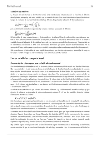 Distribución normal 20
Ecuación de difusión
La función de densidad de la distribución normal está estrechamente relacionada con la ecuación de difusión
(homogénea e isótropa) y, por tanto, también con la ecuación de calor. Esta ecuación diferencial parcial describe el
tiempo de evolución de una función de densidad bajo difusión. En particular, la función de densidad de masa
para la distribución normal con esperanza 0 y varianza t satisface la ecuación de difusión:
Si la densidad de masa para un tiempo t = 0 viene dada por la delta de Dirac, lo cual significa, esencialemente que
toda la masa está inicialmente concentrada en un punto, entonces la función de densidad de masa en el tiempo t
tendrá la forma de la función de densidad de la normal, con varianza creciendo linealmente con t. Esta conexión no
es coincidencia: la difusión se debe a un movimiento Browniano que queda descrito matemáticamente por un
proceso de Wiener, y tal proceso en un tiempo t también resultará normal con varianza creciendo linealmente con t'.
Más generalmente, si la densidad de masa inicial viene dada por una función φ(x), entonces la densidad de masa en
un tiempo t vendrá dada por la convolución de φ y una función de densidad normal.
Uso en estadística computacional
Generación de valores para una variable aleatoria normal
Para simulaciones por ordenador es útil, en ocasiones, generar valores que podrían seguir una distribución normal.
Hay varios métodos y el más básico de ellos es invertir la función de distribución de la normal estándar. Se conocen
otros métodos más eficientes, uno de los cuales es la transformación de Box-Muller. Un algoritmo incluso más
rápido es el algoritmo zigurat. Ambos se discuten más abajo. Una aproximación simple a estos métodos es
programarlos como sigue: simplemente súmense 12 desviaciones uniformes (0,1) y réstense 6 (la mitad de 12). Esto
es bastante útil en muchas aplicaciones. La suma de esos 12 valores sigue la distribución de Irwin-Hall; son elegidos
12 para dar a la suma una varianza de uno, exactamente. Las desviaciones aleatorias resultantes están limitadas al
rango (−6, 6) y tienen una densidad que es una doceava sección de una aproximación polinomial de undécimo orden
a la distribución normal .
[6]
El método de Box-Muller dice que, si tienes dos números aleatorios U y V uniformemente distribuidos en (0, 1], (por
ejemplo, la salida de un generador de números aleatorios), entonces X e Y son dos variables aleatorias estándar
normalmente distribuidas, donde:
Esta formulación aparece porque la distribución χ² con dos grados de libertad (véase la propiedad 4, más arriba) es
una variable aleatoria exponencial fácilmente generada (la cual corresponde a la cantidad lnU en estas ecuaciones).
Así, un ángulo elegido uniformemente alrededor de un círculo vía la variable aleatoria V y un radio elegido para ser
exponencial se transforman entonces en coordenadas x e y normalmente distribuidas.
Un método mucho más rápido que la transformación de Box-Muller, pero que sigue siendo exacto es el llamado
algoritmo Zigurat, desarrollado por George Marsaglia. En alrededor del 97% de los casos usa sólo dos números
aleatorios, un entero aleatorio y un uniforme aleatorio, una multiplicación y un test-si . Sólo un 3% de los casos
donde la combinación de estos dos cae fuera del "corazón del zigurat", un tipo de rechazo muestral usando
logaritmos, exponenciales y números aleatorios más uniformes deberían ser empleados.
Hay también alguna investigación sobre la conexión entre la rápida transformación de Hadamard y la distribución
normal, en virtud de que la transformación emplea sólo adición y sustracción y por el teorema central del límite los
 