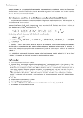 Distribución normal 21
números aleatorios de casi cualquier distribución serán transformados en la distribución normal. En esta visión se
pueden combinar una serie de transformaciones de Hadamard con permutaciones aleatorias para devolver conjuntos
de datos aleatorios normalmente distribuidos.
Aproximaciones numéricas de la distribución normal y su función de distribución
La función de distribución normal se usa extensamente en computación científica y estadística. Por consiguiente, ha
sido implementada de varias formas.
Abramowitz y Stegun (1964) dan la conocida como "mejor aproximación de Hastings" para Φ(x) con x > 0 con un
error absoluto |ε(x)| < 7.5·10
−8
(algoritmo 26.2.17
[7]
):
donde ϕ(x) es la función de densidad de la distribución normal estándar,
y las constantes son b
0
= 0.2316419, b
1
= 0.319381530, b
2
= −0.356563782, b
3
= 1.781477937, b
4
= −1.821255978,
b
5
= 1.330274429.
La Biblioteca Científica GNU calcula valores de la función de distribución normal estándar usando aproximaciones
por funciones racionales a trozos. Otro método de aproximación usa polinomios de tercer grado en intervalos. El
artículo sobre el lenguaje de programación bc proporciona un ejemplo de cómo computar la función de distribución
en GNU bc.
Para una discusión más detallada sobre cómo calcular la distribución normal, véase la sección 3.4.1C. de The Art of
Computer Programming (El arte de la programación por ordenador), de Knuth.
Referencias
[1] Es una consecuencia del Teorema Central del Límite
[2] Abraham de Moivre, "Approximatio ad Summam Terminorum Binomii (a + b)
n
in Seriem expansi" (impreso el 12 de noviembre de 1733 en
Londres para una edición privada). Este panfleto se reimprimió en: (1) Richard C. Archibald (1926) “A rare pamphlet of Moivre and some of
his discoveries,” Isis, vol. 8, páginas 671-683; (2) Helen M. Walker, “De Moivre on the law of normal probability” en David Eugene Smith, A
Source Book in Mathematics [Nueva York, Nueva York: McGraw-Hill, 1929; reimpresión: Nueva York, Nueva York: Dover, 1959], vol. 2,
páginas 566-575.; (3) Abraham De Moivre, The Doctrine of Chances (2ª ed.) [Londres: H. Woodfall, 1738; reimpresión: Londres: Cass,
1967], páginas 235-243; (3ª ed.) [Londres: A Millar, 1756; reimpresión: Nueva York, Nueva York: Chelsea, 1967], páginas 243-254; (4)
Florence N. David, Games, Gods and Gambling: A History of Probability and Statistical Ideas [Londres: Griffin, 1962], Apéndice 5, páginas
254-267.
[3][3] Havil, 2003
[4] La función Q (http://cnx.org/content/m11537/latest/)
[5] http://www.eng.tau.ac.il/~jo/academic/Q.pdf
[6][6] Johnson NL, Kotz S, Balakrishnan N. (1995) Continuous Univariate Distributions Volume 2, Wiley. Equation(26.48)
[7] http://www.math.sfu.ca/~cbm/aands/page_932.htm
 