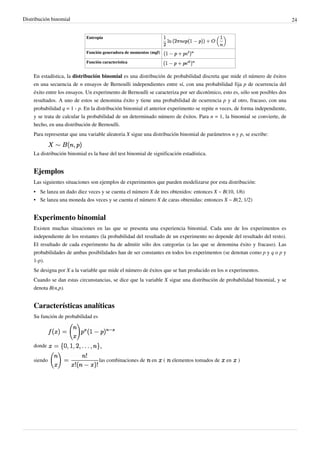 Distribución binomial 24
Entropía
Función generadora de momentos (mgf)
Función característica
En estadística, la distribución binomial es una distribución de probabilidad discreta que mide el número de éxitos
en una secuencia de n ensayos de Bernoulli independientes entre sí, con una probabilidad fija p de ocurrencia del
éxito entre los ensayos. Un experimento de Bernoulli se caracteriza por ser dicotómico, esto es, sólo son posibles dos
resultados. A uno de estos se denomina éxito y tiene una probabilidad de ocurrencia p y al otro, fracaso, con una
probabilidad q = 1 - p. En la distribución binomial el anterior experimento se repite n veces, de forma independiente,
y se trata de calcular la probabilidad de un determinado número de éxitos. Para n = 1, la binomial se convierte, de
hecho, en una distribución de Bernoulli.
Para representar que una variable aleatoria X sigue una distribución binomial de parámetros n y p, se escribe:
La distribución binomial es la base del test binomial de significación estadística.
Ejemplos
Las siguientes situaciones son ejemplos de experimentos que pueden modelizarse por esta distribución:
• Se lanza un dado diez veces y se cuenta el número X de tres obtenidos: entonces X ~ B(10, 1/6)
• Se lanza una moneda dos veces y se cuenta el número X de caras obtenidas: entonces X ~ B(2, 1/2)
Experimento binomial
Existen muchas situaciones en las que se presenta una experiencia binomial. Cada uno de los experimentos es
independiente de los restantes (la probabilidad del resultado de un experimento no depende del resultado del resto).
El resultado de cada experimento ha de admitir sólo dos categorías (a las que se denomina éxito y fracaso). Las
probabilidades de ambas posibilidades han de ser constantes en todos los experimentos (se denotan como p y q o p y
1-p).
Se designa por X a la variable que mide el número de éxitos que se han producido en los n experimentos.
Cuando se dan estas circunstancias, se dice que la variable X sigue una distribución de probabilidad binomial, y se
denota B(n,p).
Características analíticas
Su función de probabilidad es
donde
siendo las combinaciones de en ( elementos tomados de en )
 