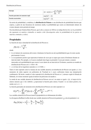 Distribución de Poisson 27
Entropía
Función generadora de momentos (mgf)
Función característica
En teoría de probabilidad y estadística, la distribución de Poisson es una distribución de probabilidad discreta que
expresa, a partir de una frecuencia de ocurrencia media, la probabilidad que ocurra un determinado número de
eventos durante cierto periodo de tiempo.
Fue descubierta por Siméon-Denis Poisson, que la dio a conocer en 1838 en su trabajo Recherches sur la probabilité
des jugements en matières criminelles et matière civile (Investigación sobre la probabilidad de los juicios en
materias criminales y civiles).
Propiedades
La función de masa o densidad de la distribución de Poisson es
donde
• k es el número de ocurrencias del evento o fenómeno (la función nos da la probabilidad de que el evento suceda
precisamente k veces).
• λ es un parámetro positivo que representa el número de veces que se espera que ocurra el fenómeno durante un
intervalo dado. Por ejemplo, si el suceso estudiado tiene lugar en promedio 4 veces por minuto y estamos
interesados en la probabilidad de que ocurra k veces dentro de un intervalo de 10 minutos, usaremos un modelo de
distribución de Poisson con λ = 10×4 = 40.
• e es la base de los logaritmos naturales (e = 2,71828...)
Tanto el valor esperado como la varianza de una variable aleatoria con distribución de Poisson son iguales a λ. Los
momentos de orden superior son polinomios de Touchard en λ cuyos coeficientes tienen una interpretación
combinatorio. De hecho, cuando el valor esperado de la distribución de Poisson es 1, entonces según la fórmula de
Dobinski, el n-ésimo momento iguala al número de particiones de tamaño n.
La moda de una variable aleatoria de distribución de Poisson con un λ no entero es igual a , el mayor de los
enteros menores que λ (los símbolos representan la función parte entera). Cuando λ es un entero positivo, las
modas son λ y λ − 1.
La función generadora de momentos de la distribución de Poisson con valor esperado λ es
Las variables aleatorias de Poisson tienen la propiedad de ser infinitamente divisibles.
La divergencia Kullback-Leibler desde una variable aleatoria de Poisson de parámetro λ
0
a otra de parámetro λ es
 