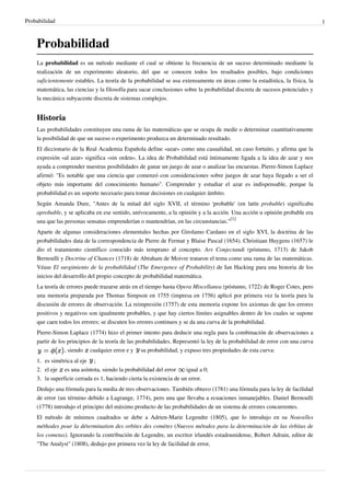 Probabilidad 1
Probabilidad
La probabilidad es un método mediante el cual se obtiene la frecuencia de un suceso determinado mediante la
realización de un experimento aleatorio, del que se conocen todos los resultados posibles, bajo condiciones
suficientemente estables. La teoría de la probabilidad se usa extensamente en áreas como la estadística, la física, la
matemática, las ciencias y la filosofía para sacar conclusiones sobre la probabilidad discreta de sucesos potenciales y
la mecánica subyacente discreta de sistemas complejos.
Historia
Las probabilidades constituyen una rama de las matemáticas que se ocupa de medir o determinar cuantitativamente
la posibilidad de que un suceso o experimento produzca un determinado resultado.
El diccionario de la Real Academia Española define «azar» como una casualidad, un caso fortuito, y afirma que la
expresión «al azar» significa «sin orden». La idea de Probabilidad está íntimamente ligada a la idea de azar y nos
ayuda a comprender nuestras posibilidades de ganar un juego de azar o analizar las encuestas. Pierre-Simon Laplace
afirmó: "Es notable que una ciencia que comenzó con consideraciones sobre juegos de azar haya llegado a ser el
objeto más importante del conocimiento humano". Comprender y estudiar el azar es indispensable, porque la
probabilidad es un soporte necesario para tomar decisiones en cualquier ámbito.
Según Amanda Dure, "Antes de la mitad del siglo XVII, el término 'probable' (en latín probable) significaba
aprobable, y se aplicaba en ese sentido, unívocamente, a la opinión y a la acción. Una acción u opinión probable era
una que las personas sensatas emprenderían o mantendrían, en las circunstancias."
[1]
Aparte de algunas consideraciones elementales hechas por Girolamo Cardano en el siglo XVI, la doctrina de las
probabilidades data de la correspondencia de Pierre de Fermat y Blaise Pascal (1654). Christiaan Huygens (1657) le
dio el tratamiento científico conocido más temprano al concepto. Ars Conjectandi (póstumo, 1713) de Jakob
Bernoulli y Doctrine of Chances (1718) de Abraham de Moivre trataron el tema como una rama de las matemáticas.
Véase El surgimiento de la probabilidad (The Emergence of Probability) de Ian Hacking para una historia de los
inicios del desarrollo del propio concepto de probabilidad matemática.
La teoría de errores puede trazarse atrás en el tiempo hasta Opera Miscellanea (póstumo, 1722) de Roger Cotes, pero
una memoria preparada por Thomas Simpson en 1755 (impresa en 1756) aplicó por primera vez la teoría para la
discusión de errores de observación. La reimpresión (1757) de esta memoria expone los axiomas de que los errores
positivos y negativos son igualmente probables, y que hay ciertos límites asignables dentro de los cuales se supone
que caen todos los errores; se discuten los errores continuos y se da una curva de la probabilidad.
Pierre-Simon Laplace (1774) hizo el primer intento para deducir una regla para la combinación de observaciones a
partir de los principios de la teoría de las probabilidades. Representó la ley de la probabilidad de error con una curva
, siendo cualquier error e y su probabilidad, y expuso tres propiedades de esta curva:
1. es simétrica al eje ;
2. el eje es una asíntota, siendo la probabilidad del error igual a 0;
3.3. la superficie cerrada es 1, haciendo cierta la existencia de un error.
Dedujo una fórmula para la media de tres observaciones. También obtuvo (1781) una fórmula para la ley de facilidad
de error (un término debido a Lagrange, 1774), pero una que llevaba a ecuaciones inmanejables. Daniel Bernoulli
(1778) introdujo el principio del máximo producto de las probabilidades de un sistema de errores concurrentes.
El método de mínimos cuadrados se debe a Adrien-Marie Legendre (1805), que lo introdujo en su Nouvelles
méthodes pour la détermination des orbites des comètes (Nuevos métodos para la determinación de las órbitas de
los cometas). Ignorando la contribución de Legendre, un escritor irlandés estadounidense, Robert Adrain, editor de
"The Analyst" (1808), dedujo por primera vez la ley de facilidad de error,
 
