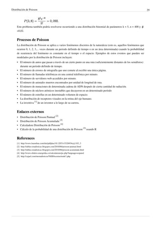 Distribución de Poisson 29
Este problema también podría resolverse recurriendo a una distribución binomial de parámetros k = 5, n = 400 y
=0,02.
Procesos de Poisson
La distribución de Poisson se aplica a varios fenómenos discretos de la naturaleza (esto es, aquellos fenómenos que
ocurren 0, 1, 2, 3,... veces durante un periodo definido de tiempo o en un área determinada) cuando la probabilidad
de ocurrencia del fenómeno es constante en el tiempo o el espacio. Ejemplos de estos eventos que pueden ser
modelados por la distribución de Poisson incluyen:
•• El número de autos que pasan a través de un cierto punto en una ruta (suficientemente distantes de los semáforos)
durante un periodo definido de tiempo.
•• El número de errores de ortografía que uno comete al escribir una única página.
•• El número de llamadas telefónicas en una central telefónica por minuto.
• El número de servidores web accedidos por minuto.
•• El número de animales muertos encontrados por unidad de longitud de ruta.
• El número de mutaciones de determinada cadena de ADN después de cierta cantidad de radiación.
•• El número de núcleos atómicos inestables que decayeron en un determinado período
•• El número de estrellas en un determinado volumen de espacio.
• La distribución de receptores visuales en la retina del ojo humano.
• La inventiva
[1]
de un inventor a lo largo de su carrera.
Enlaces externos
• Distribución de Poisson Puntual
[2]
• Distribución de Poisson Acumulada
[3]
• Calculadora Distribución de Poisson
[4]
• Cálculo de la probabilidad de una distribución de Poisson
[5]
usando R
References
[1] http://www.leaonline.com/doi/pdfplus/10.1207/s15326934crj1103_3
[2] http://tablas-estadisticas.blogspot.com/2010/06/poisson-puntual.html
[3] http://tablas-estadisticas.blogspot.com/2010/06/poisson-acumulada.html
[4] http://www.elektro-energetika.cz/calculations/po.php?language=espanol
[5] http://cajael.com/mestadisticos/T6DDiscretas/node7.php
 