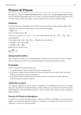 Proceso de Poisson 30
Proceso de Poisson
En estadística y simulación un Proceso de Poisson (también conocido como "Ley de los sucesos raros") llamado
así por el matemático Siméon Denis Poisson (1781–1840) es un proceso estocástico de tiempo continuo que consiste
en "contar" eventos raros (de ahí el nombre "ley de los eventos raros") que ocurren a lo largo del tiempo.
Definición.
Un proceso Poisson con intensidad (o tasa) es un proceso de contar en tiempo continuo ,
donde es una colección de variables aleatorias con las siguientes propiedades:
1. .
2. Si entonces .
3. Para todo y , las variables aleatorias ,
son independientes
4. Para toda y y tienen la misma distribución.
5. .
6. .
Donde o(h) es una función tal que:
Interpretación intuitiva
es el número de eventos que se han producido desde el instante cero hasta el instante . Como en cualquier
proceso estocástico, en el instante cero es una variable aleatoria; pero, después del instante es un dato.
Propiedades
A partir de la definición es posible demostrar que:
• Las variables aleatorias tienen distribución Poisson con parámetro
• Si denota el tiempo transcurrido desde el (k-1)-ésimo evento hasta el k-ésimo, entonces es una variable
aleatoria con distribución exponencial y parámetro
• Si denota el tiempo transcurrido desde el inicio del conteo hasta el n-ésimo evento, entonces tiene
distribución Gamma con parámetros
Aplicación en seguros
Una importante aplicación del proceso Poisson se encuentra en la probabilidad de ruina de una compañía
aseguradora. El problema fue tratado formalmente por Filip Lundberg en su tesis doctoral en 1903. Posteriormente
Crámer desarrolla las ideas de Lundberg y da lugar a lo que hoy se conoce como el Proceso de Ruina o Modelo de
Crámer-Lundberg.
Procesos de Poisson no homogéneos
A menudo son más realistas los modelos basados en procesos de Poisson no homogéneos, en los que la tasa de
llegadas es una función del parámetro de tiempo, λ(t). Formalmente esto significa que un Proceso de Poisson no
homogéneo es un proceso de contar que satisface:
 