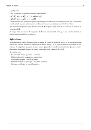 Proceso de Poisson 31
1.
2. Los incrementos en intervalos ajenos son independientes.
3.
4.
Los tres métodos más conocidos de generación de un proceso de Poisson no homogéneo de este tipo se basan en la
modificación de la escala de tiempo, en el condicionamiento y en una adaptación del método de rechazo.
Para procesos homogéneos hay una densidad media . Eso significa que la media de los sucesos en un intervalo de
tiempo es .
El tiempo entre dos sucesos de un proceso de Poisson con intensidad media es una variable aleatoria de
distribución exponencial con parámetro .
Aplicaciones
Se pueden modelar muchos fenómenos como un proceso de Poisson. El número de sucesos en un intervalo de tiempo
dado es una variable aleatoria de distribución de Poisson donde es la media de números de sucesos en este
intervalo. El tiempo hasta que ocurre el suceso número en un Proceso de Poisson de intensidad es una variable
aleatoria con distribución gamma o (lo mismo) con distribución de Erlang con .
Otras aplicaciones:
•• La cantidad de clientes que entran a una tienda.
•• El número de coches que pasan por una autopista.
•• La llegada de personas a una fila de espera.
•• El número de llamadas que llegan a una central telefónica.
•• Partículas emitidas por un material radiactivo.
 