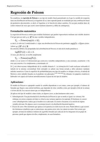 Regresión de Poisson 32
Regresión de Poisson
En estadística, la regresión de Poisson es un tipo de modelo lineal generalizado en el que la variable de respuesta
tiene una distribución de Poisson y el logaritmo de su valor esperado puede ser modelado por una combinación lineal
de parámetros desconocidos, es decir, el logaritmo es la función de enlace canónica. Se usa para modelar datos de
conteo (número de veces que ocurre cierto fenóneno aleatorio) y tablas de contingencia.
Formulación matemática
La regresión de Poisson se utiliza para modelar fenómenos que pueden representarse mediante una variable aleatoria
Y tal que para un valor de unas variables independientes,
,
es decir, el valor de Y condicionado a x sigue una distribución de Poisson de parámetro para ciertos
valores y .
En concreto, debido a las propiedades de la distribución de Poisson, el valor de la media predicha es
.
A veces, por abreviar, se escribe simplemente
,
donde x es un vector n+1-dimensional que consta de n variables independientes y una constante, usualmente 1. En
este caso concreto, θ es simplemente a concatenado a b.
Si Y
i
son observaciones independientes de la variable aleatoria Y , la estimación de θ suele realizarse utilizando el
método de la máxima verosimilitud. Este estimador no admite una forma cerrada y debe calcularse mediante
métodos numéricos. Como la superficie de probabilidad para este tipo de modelos es siempre convexa, el método de
Newton u otros métodos basados en el gradiente son adecuados.
[cita requerida]
No obstante, los paquetes estadísticos
habituales son capaces de realizar automáticamente el ajuste de este tipo de modelos.
Aplicaciones
El modelo de Poisson es apropiado cuando la variable dependiente es un conteo, como por ejemplo, el número de
llamadas que llegan a una central telefónica, que dependen de otras variables como, por ejemplo el día de la semana
o la hora del día. Los sucesos tienen que ser independientes.
Al aplicar este tipo de modelos a datos reales, en algunos casos, se dan fenómenos tales como:
• Sobredispersión: Una peculiaridad de la distribución de Poisson es que su media es igual a su varianza. Sin
embargo, en ciertos conjuntos de datos se observa una varianza superior a la esperada. El fenómeno se conoce
como sobredispersión e indica que el modelo no es adecuado. Un motivo frecuente es la omisión de alguna
variable relevante. En algunos casos se aconseja recurrir a la distribución binomial negativa.
•• Exceso de ceros: Otro fenómeno que aparece en la práctica es el del exceso de ceros. Puede deberse a que existen
dos fenómenos estadísticos que se entrecruzan: uno genera ceros; otro, los valores no nulos. Esto ocurre, por
ejemplo, al tratar de modelar el número de cigarrillos fumados por cada uno de los integrantes de un grupo de
personas: puede que algunos de ellos, simplemente, no sean fumadores.
 