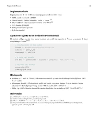Regresión de Poisson 33
Implementaciones
Implementaciones de este modelo existen en paquetes estadísticos tales como:
• SPSS, usando el comando GENLIN
• Matlab Statistics Toolbox: funciones "glmfit" y "glmval".
[1]
• Microsoft Excel: a través de extensiones tales como XPost
[2]
• SAS: función GENMOD
• Stata: procedimiento "poisson"
• R: la función glm()
Ejemplo de ajuste de un modelo de Poisson con R
El siguiente código muestra cómo ajustar mediante un modelo de regresión de Poisson un conjunto de datos
recopilados por Dobson.
[3][4]
# Construcción de los datos
counts <- c(18,17,15,20,10,20,25,13,12)
outcome <- gl(3,1,9)
treatment <- gl(3,3)
# Ajuste del modelo
glm.D93 <- glm(counts ~ outcome + treatment, family=poisson())
# Resumen del modelo
anova(glm.D93)
summary(glm.D93)
Bibliografía
• Cameron, A.C. and P.K. Trivedi (1998). Regression analysis of count data, Cambridge University Press. ISBN
0-521-63201-3
• Christensen, Ronald (1997). Log-linear models and logistic regression. Springer Texts in Statistics (Second
edición). New York: Springer-Verlag. pp. xvi+483. Plantilla:MR. ISBN 0-387-98247-7.
• Hilbe, J.M. (2007). Negative Binomial Regression, Cambridge University Press. ISBN 978-0-521-85772-7
Referencias
[1] gmlfit (http://www.mathworks.com/help/toolbox/stats/glmfit.html)
[2] http://www.indiana.edu/~jslsoc/files_research/xpost/xpost.pdf
[3] Dobson, A. J. (1990) An Introduction to Generalized Linear Models London: Chapman and Hall.
[4] Fitting Generalized Linear Models (http://stuff.mit.edu/afs/sipb/project/r-project/arch/i386_rhel3/lib/R/library/stats/html/glm.html),
página de ayuda de la función glm() de R
 