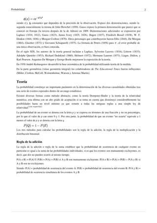 Probabilidad 2
siendo y constantes que dependen de la precisión de la observación. Expuso dos demostraciones, siendo la
segunda esencialmente la misma de John Herschel (1850). Gauss expuso la primera demostración que parece que se
conoció en Europa (la tercera después de la de Adrain) en 1809. Demostraciones adicionales se expusieron por
Laplace (1810, 1812), Gauss (1823), James Ivory (1825, 1826), Hagen (1837), Friedrich Bessel (1838), W. F.
Donkin (1844, 1856) y Morgan Crofton (1870). Otros personajes que contribuyeron fueron Ellis (1844), De Morgan
(1864), Glaisher (1872) y Giovanni Schiaparelli (1875). La fórmula de Peters (1856) para , el error probable de
una única observación, es bien conocida.
En el siglo XIX, los autores de la teoría general incluían a Laplace, Sylvestre Lacroix (1816), Littrow (1833),
Adolphe Quetelet (1853), Richard Dedekind (1860), Helmert (1872), Hermann Laurent (1873), Liagre, Didion, y
Karl Pearson. Augustus De Morgan y George Boole mejoraron la exposición de la teoría.
En 1930 Andréi Kolmogorov desarrolló la base axiomática de la probabilidad utilizando teoría de la medida.
En la parte geométrica (véase geometría integral) los colaboradores de The Educational Times fueron influyentes
(Miller, Crofton, McColl, Wolstenholme, Watson y Artemas Martin).
Teoría
La probabilidad constituye un importante parámetro en la determinación de las diversas casualidades obtenidas tras
una serie de eventos esperados dentro de un rango estadístico.
Existen diversas formas como método abstracto, como la teoría Dempster-Shafer y la teoría de la relatividad
numérica, esta última con un alto grado de aceptación si se toma en cuenta que disminuye considerablemente las
posibilidades hasta un nivel mínimo ya que somete a todas las antiguas reglas a una simple ley de
relatividad.
[cita requerida]
La probabilidad de un evento se denota con la letra p y se expresa en términos de una fracción y no en porcentajes,
por lo que el valor de p cae entre 0 y 1. Por otra parte, la probabilidad de que un evento "no ocurra" equivale a 1
menos el valor de p y se denota con la letra q
Los tres métodos para calcular las probabilidades son la regla de la adición, la regla de la multiplicación y la
distribución binomial.
Regla de la adición
La regla de la adición o regla de la suma establece que la probabilidad de ocurrencia de cualquier evento en
particular es igual a la suma de las probabilidades individuales, si es que los eventos son mutuamente excluyentes, es
decir, que dos no pueden ocurrir al mismo tiempo.
P(A o B) = P(A) U P(B) = P(A) + P(B) si A y B son mutuamente excluyente. P(A o B) = P(A) + P(B) − P(A y B) si
A y B son no excluyentes.
Siendo: P(A) = probabilidad de ocurrencia del evento A. P(B) = probabilidad de ocurrencia del evento B. P(A y B) =
probabilidad de ocurrencia simultánea de los eventos A y B.
 