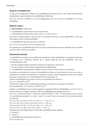 Probabilidad 3
Regla de la multiplicación
La regla de la multiplicación establece que la probabilidad de ocurrencia de dos o más eventos estadísticamente
independientes es igual al producto de sus probabilidades individuales.
P(A y B) = P(A B) = P(A)P(B) si A y B son independientes. P(A y B) = P(A B) = P(A)P(B|A) si A y B son
dependientes
Regla de Laplace
La regla de Laplace establece que:
• La probabilidad de ocurrencia de un suceso imposible es 0.
• La probabilidad de ocurrencia de un suceso seguro es 1, es decir, P(A) = 1.
Para aplicar la regla de Laplace es necesario que los experimentos den lugar a sucesos equiprobables, es decir, que
todos tengan o posean la misma probabilidad.
•• La probabilidad de que ocurra un suceso se calcula así:
P(A) = Nº de casos favorables / Nº de resultados posibles
Esto significa que: la probabilidad del evento A es igual al cociente del número de casos favorables (los casos dónde
sucede A) sobre el total de casos posibles.
Distribución binomial
La probabilidad de ocurrencia de una combinación específica de eventos independientes y mutuamente excluyentes
se determina con la distribución binomial, que es aquella donde hay solo dos posibilidades, tales como
masculino/femenino o si/no.
1.1. Hay dos resultados posibles mutuamente excluyentes en cada ensayo u observación.
2.2. La serie de ensayos u observaciones constituyen eventos independientes.
3.3. La probabilidad de éxito permanece constante de ensayo a ensayo, es decir el proceso es estacionario.
Para aplicar esta distribución al cálculo de la probabilidad de obtener un número dado de éxitos en una serie de
experimentos en un proceso de Bermnoulli, se requieren tres valores: el número designado de éxitos (m), el número
de ensayos y observaciones (n); y la probabilidad de éxito en cada ensayo (p).
Entonces la probabilidad de que ocurran m éxitos en un experimento de n ensayos es:
P (x = m) = (nCm)(P
m
)(1−P)
n−m
Siendo: nCm el número total de combinaciones posibles de m elementos en un conjunto de n elementos.
En otras palabras P(x = m) = [n!/(m!(n−m)!)](p
m
)(1−p)
n−m
Ejemplo. La probabilidad de que un alumno apruebe la asignatura Cálculo de Probabilidades es de 0,15. Si en un
semestre intensivo se inscriben 15 alumnos ¿Cuál es la probabilidad de que aprueben 10 de ellos?
P(x = 10) = 15C10(0,15)
10
(0,85)
5
= 10!/(10!(15−10)!)(0,15)
10
(0,85)
5
= 7,68 * 10
−6
Generalmente existe un interés
en la probabilidad acumulada de "m o más " éxitos o "m o menos" éxitos en n ensayos. En tal caso debemos tomar
en cuenta que:
P(x < m) = P(x = 0) + P(x = 1) + P(x = 2) + P(x = 3) +....+ P(x = m − 1)
P(x > m) = P(x = m+ 1) + P(x = m+ 2) + P(x = m+3) +....+ P(x = n)
P(x ≤ m) = P(x = 0) + P(x = 1) + P(x = 2) + P(x = 3) +....+ P(x = m)
P(x ≥ m) = P(x = m) + P(x = m+1) + P(x = m+2) +....+ P(x = n)
Supongamos que del ejemplo anterior se desea saber la probabilidad de que aprueben:
a.− al menos 5
b.− más de 12
a.− la probabilidad de que aprueben al menos 5 es:
P(x ≥ 5) es decir, que:
 