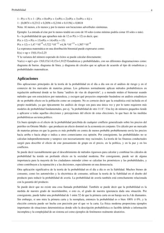 Probabilidad 4
1 - P(x < 5) = 1 - [P(x = 0)+P(x = 1)+P(x = 2)+P(x = 3)+P(x = 4)] =
1 - [0,0874 + 0,2312 + 0,2856 + 0,2184 + 0,1156] = 0,0618
Nota: Al menos, a lo menos y por lo menos son locuciones adverbiales sinónimas.
Ejemplo: La entrada al cine por lo menos tendrá un costo de 10 soles (como mínimo podría costar 10 soles o más).
b.− la probabilidad de que aprueben más de 12 es P(x > 12) es decir, que:
P(x > 12) = P(x = 13)+P(x = 14)+P(x = 15)
P(x > 12) = 1,47 *10
−9
+3,722 *10
−11
+4,38 *10
−13
= 1,507 *10
−9
La esperanza matemática en una distribución binomial puede expresarse como:
E(x) = np = 15(0,15)=2,25
Y la varianza del número esperado de éxitos se puede calcular directamente:
Var(x) = np(1−p)= 15(0,15)(1-0,15)=1,9125 Estadísticas y probabilidades, con sus diferentes diagramaciones como:
diagrama de barras. diagrama de línea. y diagrama de círculos que se aplican de acuerdo al tipo de estadísticas y
probabilidades matemáticas.
Aplicaciones
Dos aplicaciones principales de la teoría de la probabilidad en el día a día son en el análisis de riesgo y en el
comercio de los mercados de materias primas. Los gobiernos normalmente aplican métodos probabilísticos en
regulación ambiental donde se les llama "análisis de vías de dispersión", y a menudo miden el bienestar usando
métodos que son estocásticos por naturaleza, y escogen qué proyectos emprender basándose en análisis estadísticos
de su probable efecto en la población como un conjunto. No es correcto decir que la estadística está incluida en el
propio modelado, ya que típicamente los análisis de riesgo son para una única vez y por lo tanto requieren más
modelos de probabilidad fundamentales, por ej. "la probabilidad de otro 11-S". Una ley de números pequeños tiende
a aplicarse a todas aquellas elecciones y percepciones del efecto de estas elecciones, lo que hace de las medidas
probabilísticas un tema político.
Un buen ejemplo es el efecto de la probabilidad percibida de cualquier conflicto generalizado sobre los precios del
petróleo en Oriente Medio - que producen un efecto dominó en la economía en conjunto. Un cálculo por un mercado
de materias primas en que la guerra es más probable en contra de menos probable probablemente envía los precios
hacia arriba o hacia abajo e indica a otros comerciantes esa opinión. Por consiguiente, las probabilidades no se
calculan independientemente y tampoco son necesariamente muy racionales. La teoría de las finanzas conductuales
surgió para describir el efecto de este pensamiento de grupo en el precio, en la política, y en la paz y en los
conflictos.
Se puede decir razonablemente que el descubrimiento de métodos rigurosos para calcular y combinar los cálculos de
probabilidad ha tenido un profundo efecto en la sociedad moderna. Por consiguiente, puede ser de alguna
importancia para la mayoría de los ciudadanos entender cómo se calculan los pronósticos y las probabilidades, y
cómo contribuyen a la reputación y a las decisiones, especialmente en una democracia.
Otra aplicación significativa de la teoría de la probabilidad en el día a día es en la fiabilidad. Muchos bienes de
consumo, como los automóviles y la electrónica de consumo, utilizan la teoría de la fiabilidad en el diseño del
producto para reducir la probabilidad de avería. La probabilidad de avería también está estrechamente relacionada
con la garantía del producto.
Se puede decir que no existe una cosa llamada probabilidad. También se puede decir que la probabilidad es la
medida de nuestro grado de incertidumbre, o esto es, el grado de nuestra ignorancia dada una situación. Por
consiguiente, puede haber una probabilidad de 1 entre 52 de que la primera carta en un baraja sea la J de diamantes.
Sin embargo, si uno mira la primera carta y la reemplaza, entonces la probabilidad es o bien 100% ó 0%, y la
elección correcta puede ser hecha con precisión por el que ve la carta. La física moderna proporciona ejemplos
importantes de situaciones determinísticas donde sólo la descripción probabilística es factible debido a información
incompleta y la complejidad de un sistema así como ejemplos de fenómenos realmente aleatorios.
 