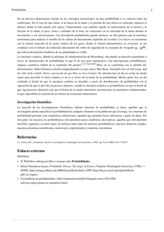 Probabilidad 5
En un universo determinista, basado en los conceptos newtonianos, no hay probabilidad si se conocen todas las
condiciones. En el caso de una ruleta, si la fuerza de la mano y el periodo de esta fuerza es conocido, entonces el
número donde la bola parará será seguro. Naturalmente, esto también supone el conocimiento de la inercia y la
fricción de la ruleta, el peso, lisura y redondez de la bola, las variaciones en la velocidad de la mano durante el
movimiento y así sucesivamente. Una descripción probabilística puede entonces ser más práctica que la mecánica
newtoniana para analizar el modelo de las salidas de lanzamientos repetidos de la ruleta. Los físicos se encuentran
con la misma situación en la teoría cinética de los gases, donde el sistema determinístico en principio, es tan
complejo (con el número de moléculas típicamente del orden de magnitud de la constante de Avogadro )
que sólo la descripción estadística de sus propiedades es viable.
La mecánica cuántica, debido al principio de indeterminación de Heisenberg, sólo puede ser descrita actualmente a
través de distribuciones de probabilidad, lo que le da una gran importancia a las descripciones probabilísticas.
Algunos científicos hablan de la expulsión del paraíso.
[cita requerida]
Otros no se conforman con la pérdida del
determinismo. Albert Einstein comentó estupendamente en una carta a Max Born: Jedenfalls bin ich überzeugt, daß
der Alte nicht würfelt. (Estoy convencido de que Dios no tira el dado). No obstante hoy en día no existe un medio
mejor para describir la física cuántica si no es a través de la teoría de la probabilidad. Mucha gente hoy en día
confunde el hecho de que la mecánica cuántica se describe a través de distribuciones de probabilidad con la
suposición de que es por ello un proceso aleatorio, cuando la mecánica cuántica es probabilística no por el hecho de
que siga procesos aleatorios sino por el hecho de no poder determinar con precisión sus parámetros fundamentales,
lo que imposibilita la creación de un sistema de ecuaciones determinista.
Investigación biomédica
La mayoría de las investigaciones biomédicas utilizan muestras de probabilidad, es decir, aquellas que el
investigador pueda especificar la probabilidad de cualquier elemento en la población que investiga. Las muestras de
probabilidad permiten usar estadísticas inferenciales, aquellas que permiten hacer inferencias a partir de datos. Por
otra parte, las muestras no probabilísticas solo permiten usarse estadísticas descriptivas, aquellas que solo permiten
describir, organizar y resumir datos. Se utilizan cuatro tipos de muestras probabilísticas: muestras aleatorias simples,
muestras aleatorias estratificadas, muestra por conglomerados y muestras sistemáticas.
Referencias
[1] Jeffrey, R.C., Probability and the Art of Judgment, Cambridge University Press. (1992). pp. 54-55. ISBN 0-521-39459-7
Enlaces externos
Wikilibros
• Wikilibros alberga un libro o manual sobre Probabilidades.
• Edwin Thompson Jaynes. Probability Theory: The Logic of Science. Preprint: Washington University, (1996). —
HTML (http://omega.albany.edu:8008/JaynesBook.html) y PDF (http://bayes.wustl.edu/etj/prob/book.
pdf) (en inglés)
• Un problema de probabilidades: (http://matematicasyfutbol.blogspot.com.es/2013/08/
adivinos-quien-ganara-la-champions.html)
 