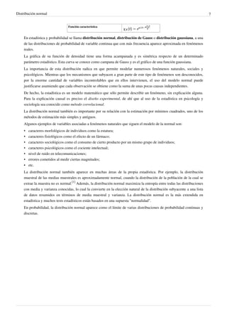 Distribución normal 7
Función característica
En estadística y probabilidad se llama distribución normal, distribución de Gauss o distribución gaussiana, a una
de las distribuciones de probabilidad de variable continua que con más frecuencia aparece aproximada en fenómenos
reales.
La gráfica de su función de densidad tiene una forma acampanada y es simétrica respecto de un determinado
parámetro estadístico. Esta curva se conoce como campana de Gauss y es el gráfico de una función gaussiana.
La importancia de esta distribución radica en que permite modelar numerosos fenómenos naturales, sociales y
psicológicos. Mientras que los mecanismos que subyacen a gran parte de este tipo de fenómenos son desconocidos,
por la enorme cantidad de variables incontrolables que en ellos intervienen, el uso del modelo normal puede
justificarse asumiendo que cada observación se obtiene como la suma de unas pocas causas independientes.
De hecho, la estadística es un modelo matemático que sólo permite describir un fenómeno, sin explicación alguna.
Para la explicación causal es preciso el diseño experimental, de ahí que al uso de la estadística en psicología y
sociología sea conocido como método correlacional.
La distribución normal también es importante por su relación con la estimación por mínimos cuadrados, uno de los
métodos de estimación más simples y antiguos.
Algunos ejemplos de variables asociadas a fenómenos naturales que siguen el modelo de la normal son:
• caracteres morfológicos de individuos como la estatura;
• caracteres fisiológicos como el efecto de un fármaco;
• caracteres sociológicos como el consumo de cierto producto por un mismo grupo de individuos;
• caracteres psicológicos como el cociente intelectual;
• nivel de ruido en telecomunicaciones;
• errores cometidos al medir ciertas magnitudes;
•• etc.
La distribución normal también aparece en muchas áreas de la propia estadística. Por ejemplo, la distribución
muestral de las medias muestrales es aproximadamente normal, cuando la distribución de la población de la cual se
extrae la muestra no es normal.
[1]
Además, la distribución normal maximiza la entropía entre todas las distribuciones
con media y varianza conocidas, lo cual la convierte en la elección natural de la distribución subyacente a una lista
de datos resumidos en términos de media muestral y varianza. La distribución normal es la más extendida en
estadística y muchos tests estadísticos están basados en una supuesta "normalidad".
En probabilidad, la distribución normal aparece como el límite de varias distribuciones de probabilidad continuas y
discretas.
 