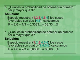 b. ¿Cuál es la probabilidad de obtener un número
  par y mayor que 3?
Solución:
  Espacio muestral {1,2,3,4,5,6} los casos
  favorables son dos {4,6}, calculamos
   P = 2/6 = 1/3 = 0,3333…= 33,33…%

c. ¿Cuál es la probabilidad de obtener un número
   par ó mayor que 3?
Solución:
  Espacio muestral {1,2,3,4,5,6} los casos
   favorables son cuatro {2,4,5,6} calculamos
    P = 4/6 = 2/3 = 0,6666…= 66,66…%
 