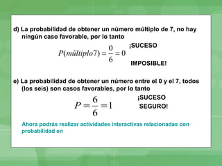 d) La probabilidad de obtener un número múltiplo de 7, no hay
   ningún caso favorable, por lo tanto
                                       ¡SUCESO
                             0
               P(múltiplo7) = = 0
                             6             IMPOSIBLE!

e) La probabilidad de obtener un número entre el 0 y el 7, todos
   (los seis) son casos favorables, por lo tanto
                           6                ¡SUCESO
                     P = =1                  SEGURO!
                            6
  Ahora podrás realizar actividades interactivas relacionadas con
  probabilidad en
 
