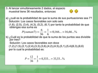 3. Al lanzar simultáneamente 2 dados, el espacio
   muestral tiene 36 resultados, entonces

a) ¿cuál es la probabilidad de que la suma de sus puntuaciones sea 7?
   Solución: Los casos favorables son solo seis
   (1,6), (2,5), (3,4), (4,3), (5,2), (6,1) por tanto la probabilidad de que
    obtengas esa suma es
                               6  1
              P ( suman7) =      = = 0,166... = 16,66...%
                              36 6
b) ¿Cuál es la probabilidad de que la suma de los puntos sea divisible
    por tres?
    Solución: Los casos favorables son doce
   (1,2),(1,5),(2,1),(2,4),(3,3),(3,6),(4,2),(4,5),(5,1),(5,4)(6,3),(6,6)
   por lo cual la probabilidad es:

                   12 1
                P=   = = 0,333... = 33,33...%
                   36 3
 