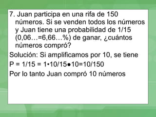 7. Juan participa en una rifa de 150
  números. Si se venden todos los números
  y Juan tiene una probabilidad de 1/15
  (0,06…=6,66…%) de ganar, ¿cuántos
  números compró?
Solución: Si amplificamos por 10, se tiene
P = 1/15 = 1•10/15●10=10/150
Por lo tanto Juan compró 10 números
 