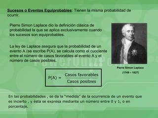 Sucesos o Eventos Equiprobables: Tienen la misma probabilidad de
ocurrir.

 Pierre Simon Laplace dio la definición clásica de
 probabilidad la que se aplica exclusivamente cuando
 los sucesos son equiprobables.

 La ley de Laplace asegura que la probabilidad de un
 evento A (se escribe P(A), se calcula como el cuociente
 entre el número de casos favorables al evento A y el
 número de casos posibles.
                                                            Pierre Simon Laplace
                                                                (1749 – 1827)
                                Casos favorables
                      P(A) =
                                 Casos posibles


En las probabilidades , se da la “medida” de la ocurrencia de un evento que
es incierto , y ésta se expresa mediante un número entre 0 y 1, o en
porcentaje.
 