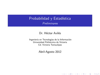 Probabilidad y Estad´
                    ıstica
            Preliminares


         Dr. H´ctor Avil´s
              e         e

Ingenier´ en Tecnolog´ de la Informaci´n
        ıa              ıas             o
    Universidad Polit´cnica de Victoria
                      e
          Cd. Victoria Tamaulipas


         Abril-Agosto 2012
 