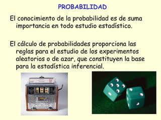 PROBABILIDAD
El conocimiento de la probabilidad es de suma
importancia en todo estudio estadístico.
El cálculo de probabilidades proporciona las
reglas para el estudio de los experimentos
aleatorios o de azar, que constituyen la base
para la estadística inferencial.
 