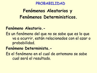 PROBABILIDAD
Fenómenos Aleatorios y
Fenómenos Deterministicos.
Fenómeno Aleatorio.-
Es un fenómeno del que no se sabe que es lo que
va a ocurrir, están relacionados con el azar o
probabilidad.
Fenómeno Determinista.-
Es el fenómeno en el cual de antemano se sabe
cual será el resultado.
 