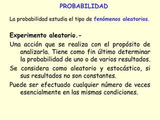 PROBABILIDAD
La probabilidad estudia el tipo de fenómenos aleatorios.
Experimento aleatorio.-
Una acción que se realiza con el propósito de
analizarla. Tiene como fin último determinar
la probabilidad de uno o de varios resultados.
Se considera como aleatorio y estocástico, si
sus resultados no son constantes.
Puede ser efectuado cualquier número de veces
esencialmente en las mismas condiciones.
 