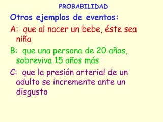 PROBABILIDAD
Otros ejemplos de eventos:
A: que al nacer un bebe, éste sea
niña
B: que una persona de 20 años,
sobreviva 15 años más
C: que la presión arterial de un
adulto se incremente ante un
disgusto
 