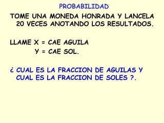 PROBABILIDAD 
TOME UNA MONEDA HONRADA Y LANCELA 
20 VECES ANOTANDO LOS RESULTADOS. 
LLAME X = CAE AGUILA 
Y = CAE SOL. 
¿ CUAL ES LA FRACCION DE AGUILAS Y 
CUAL ES LA FRACCION DE SOLES ?. 
 