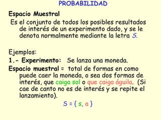 PROBABILIDAD 
Espacio Muestral 
Es el conjunto de todos los posibles resultados 
de interés de un experimento dado, y se le 
denota normalmente mediante la letra S. 
Ejemplos: 
1.- Experimento: Se lanza una moneda. 
Espacio muestral = total de formas en como 
puede caer la moneda, o sea dos formas de 
interés, que caiga sol o que caiga águila. (Si 
cae de canto no es de interés y se repite el 
lanzamiento). 
S = { s, a } 
 