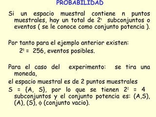 PROBABILIDAD 
Si un espacio muestral contiene n puntos 
muestrales, hay un total de 2n subconjuntos o 
eventos ( se le conoce como conjunto potencia ). 
Por tanto para el ejemplo anterior existen: 
28 = 256, eventos posibles. 
Para el caso del experimento: se tira una 
moneda, 
el espacio muestral es de 2 puntos muestrales 
S = {A, S}, por lo que se tienen 22 = 4 
subconjuntos y el conjunto potencia es: (A,S), 
(A), (S), f (conjunto vacio). 
 