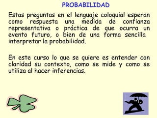 PROBABILIDAD 
Estas preguntas en el lenguaje coloquial esperan 
como respuesta una medida de confianza 
representativa o práctica de que ocurra un 
evento futuro, o bien de una forma sencilla 
interpretar la probabilidad. 
En este curso lo que se quiere es entender con 
claridad su contexto, como se mide y como se 
utiliza al hacer inferencias. 
 