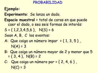 PROBABILIDAD 
Ejemplo: 
Experimento: Se lanza un dado. 
Espacio muestral = total de caras en que puede 
caer el dado, o sea seis formas de interés: 
S = { 1,2,3,4,5,6 }, N(S) = 6 
Sean A, B, C los eventos: 
A: Que caiga un número impar = { 1, 3, 5 } , 
N(A) = 3 
B: Que caiga un número mayor de 2 y menor que 5 
= { 3, 4 }, N(B) = 2 
C: Que caiga un número par = { 2, 4, 6 } , 
N(C) = 3 
 