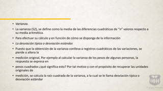 • Varianza.
• La varianza (S2), se define como la media de las diferencias cuadráticas de “n” valores respecto a
su media aritmética.
• Para efectuar su cálculo y en función de cómo se disponga de la información
• La desviación típica o desviación estándar.
• Puesto que la obtención de la varianza conlleva a registros cuadráticos de las variaciones, se
pierde o altera la
• medición original, Por ejemplo al calcular la varianza de los pesos de algunas personas, la
respuesta se expresa en
• pesos cuadrados ¿qué significa esto? Por tal motivo y con el propósito de recuperar las unidades
originales de
• medición, se calcula la raíz cuadrada de la varianza, a la cual se le llama desviación típica o
desviación estándar
 