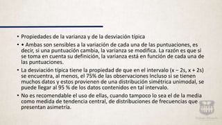 • Propiedades de la varianza y de la desviación típica
• • Ambas son sensibles a la variación de cada una de las puntuaciones, es
decir, si una puntuación cambia, la varianza se modifica. La razón es que si
se toma en cuenta su definición, la varianza está en función de cada una de
las puntuaciones.
• La desviación típica tiene la propiedad de que en el intervalo (x − 2s, x + 2s)
se encuentra, al menos, el 75% de las observaciones Incluso si se tienen
muchos datos y estos provienen de una distribución simétrica unimodal, se
puede llegar al 95 % de los datos contenidos en tal intervalo.
• No es recomendable el uso de ellas, cuando tampoco lo sea el de la media
como medida de tendencia central, de distribuciones de frecuencias que
presentan asimetría.
 