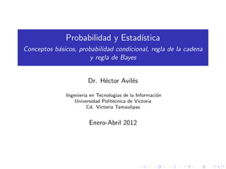 Probabilidad y Estad´
                                  ıstica
Conceptos b´sicos, probabilidad condicional, regla de la cadena
           a
                       y regla de Bayes


                        Dr. H´ctor Avil´s
                             e         e

               Ingenier´ en Tecnolog´ de la Informaci´n
                       ıa              ıas             o
                   Universidad Polit´cnica de Victoria
                                     e
                         Cd. Victoria Tamaulipas


                        Enero-Abril 2012
 