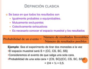 DEFINICIÓN CLASICA
 Se basa en que todos los resultados son
 Igualmente probables o equiprobables.
 Mutuamente excluyentes
 Colectivamente exhaustivos
 Es necesario conocer el espacio muestral y los resultados
Número de resultados favorables
Probabilidad de un evento =
Número de resultados posibles
Ejemplo: Sea el experimento de tirar dos monedas a la vez
•El espacio muestral será S = {CC, CS, SC, SS}
•Consideremos el evento de que salga una sola cara.
•Probabilidad de una sola cara = {CS, SC}/{CC, CS, SC, SS}=
= 2/4 = ½ = 0,5.
 