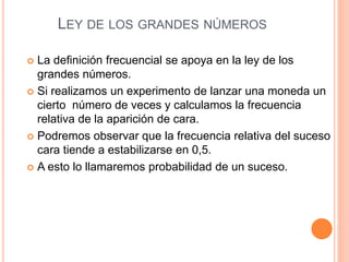 LEY DE LOS GRANDES NÚMEROS
 La definición frecuencial se apoya en la ley de los
grandes números.
 Si realizamos un experimento de lanzar una moneda un
cierto número de veces y calculamos la frecuencia
relativa de la aparición de cara.
 Podremos observar que la frecuencia relativa del suceso
cara tiende a estabilizarse en 0,5.
 A esto lo llamaremos probabilidad de un suceso.
 