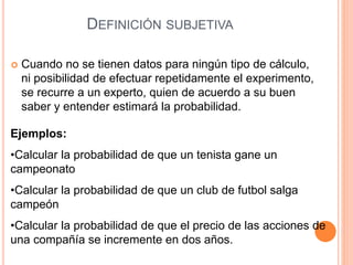 DEFINICIÓN SUBJETIVA
 Cuando no se tienen datos para ningún tipo de cálculo,
ni posibilidad de efectuar repetidamente el experimento,
se recurre a un experto, quien de acuerdo a su buen
saber y entender estimará la probabilidad.
Ejemplos:
•Calcular la probabilidad de que un tenista gane un
campeonato
•Calcular la probabilidad de que un club de futbol salga
campeón
•Calcular la probabilidad de que el precio de las acciones de
una compañía se incremente en dos años.
 
