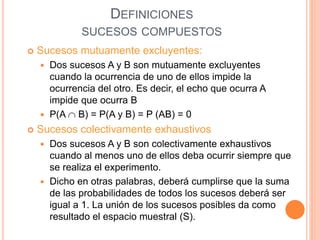 DEFINICIONES
SUCESOS COMPUESTOS
 Sucesos mutuamente excluyentes:
 Dos sucesos A y B son mutuamente excluyentes
cuando la ocurrencia de uno de ellos impide la
ocurrencia del otro. Es decir, el echo que ocurra A
impide que ocurra B
 P(A  B) = P(A y B) = P (AB) = 0
 Sucesos colectivamente exhaustivos
 Dos sucesos A y B son colectivamente exhaustivos
cuando al menos uno de ellos deba ocurrir siempre que
se realiza el experimento.
 Dicho en otras palabras, deberá cumplirse que la suma
de las probabilidades de todos los sucesos deberá ser
igual a 1. La unión de los sucesos posibles da como
resultado el espacio muestral (S).
 