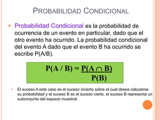 PROBABILIDAD CONDICIONAL
• Probabilidad Condicional es la probabilidad de
ocurrencia de un evento en particular, dado que el
otro evento ha ocurrido. La probabilidad condicional
del evento A dado que el evento B ha ocurrido se
escribe P(A/B).
P(A / B) = P(A  B)
P(B)
• El suceso A este caso es el suceso incierto sobre el cual desea calcularse
su probabilidad y el suceso B es el suceso cierto, el suceso B representa un
subconjunto del espacio muestral.
 