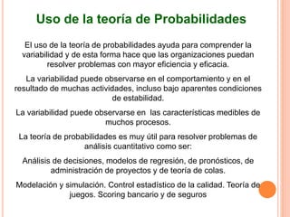 El uso de la teoría de probabilidades ayuda para comprender la
variabilidad y de esta forma hace que las organizaciones puedan
resolver problemas con mayor eficiencia y eficacia.
La variabilidad puede observarse en el comportamiento y en el
resultado de muchas actividades, incluso bajo aparentes condiciones
de estabilidad.
La variabilidad puede observarse en las características medibles de
muchos procesos.
La teoría de probabilidades es muy útil para resolver problemas de
análisis cuantitativo como ser:
Análisis de decisiones, modelos de regresión, de pronósticos, de
administración de proyectos y de teoría de colas.
Modelación y simulación. Control estadístico de la calidad. Teoría de
juegos. Scoring bancario y de seguros
Uso de la teoría de Probabilidades
 