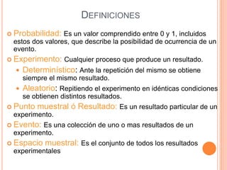 DEFINICIONES
 Probabilidad: Es un valor comprendido entre 0 y 1, incluidos
estos dos valores, que describe la posibilidad de ocurrencia de un
evento.
 Experimento: Cualquier proceso que produce un resultado.
 Determinístico: Ante la repetición del mismo se obtiene
siempre el mismo resultado.
 Aleatorio: Repitiendo el experimento en idénticas condiciones
se obtienen distintos resultados.
 Punto muestral ó Resultado: Es un resultado particular de un
experimento.
 Evento: Es una colección de uno o mas resultados de un
experimento.
 Espacio muestral: Es el conjunto de todos los resultados
experimentales
 