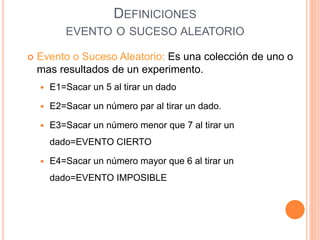 DEFINICIONES
EVENTO O SUCESO ALEATORIO
 Evento o Suceso Aleatorio: Es una colección de uno o
mas resultados de un experimento.
 E1=Sacar un 5 al tirar un dado
 E2=Sacar un número par al tirar un dado.
 E3=Sacar un número menor que 7 al tirar un
dado=EVENTO CIERTO
 E4=Sacar un número mayor que 6 al tirar un
dado=EVENTO IMPOSIBLE
 